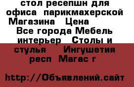 стол-ресепшн для офиса, парикмахерской, Магазина › Цена ­ 14 000 - Все города Мебель, интерьер » Столы и стулья   . Ингушетия респ.,Магас г.